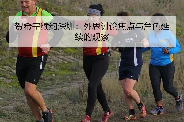 贺希宁续约深圳：外界讨论焦点与角色延续的观察